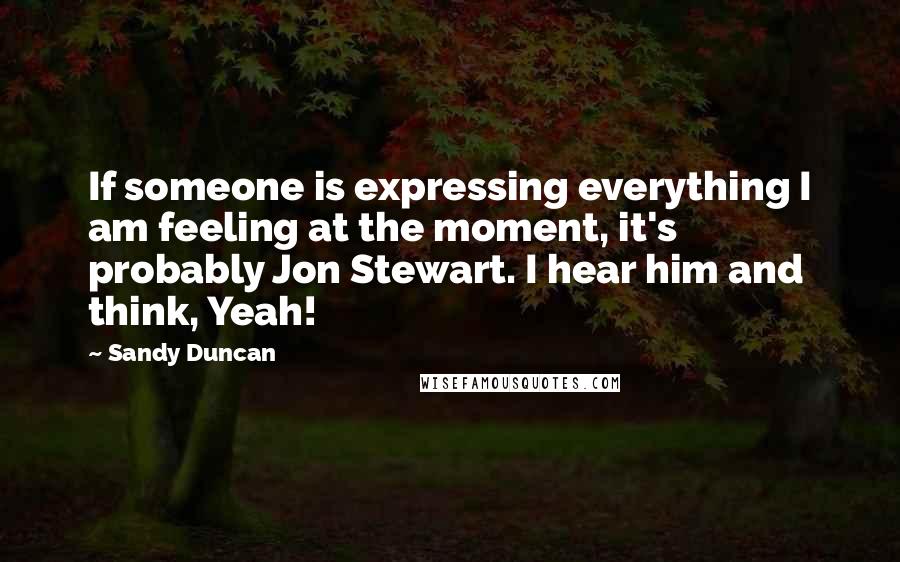 Sandy Duncan Quotes: If someone is expressing everything I am feeling at the moment, it's probably Jon Stewart. I hear him and think, Yeah!