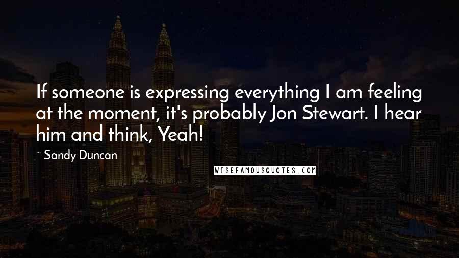 Sandy Duncan Quotes: If someone is expressing everything I am feeling at the moment, it's probably Jon Stewart. I hear him and think, Yeah!