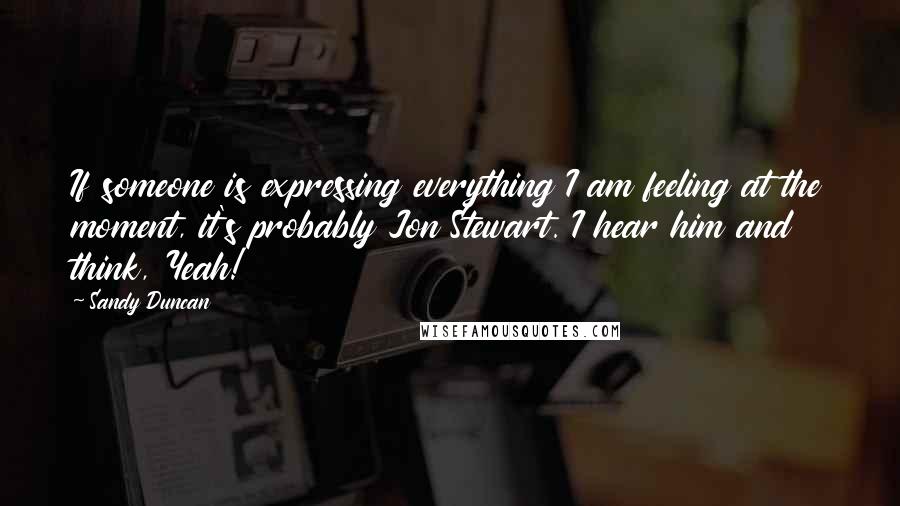 Sandy Duncan Quotes: If someone is expressing everything I am feeling at the moment, it's probably Jon Stewart. I hear him and think, Yeah!