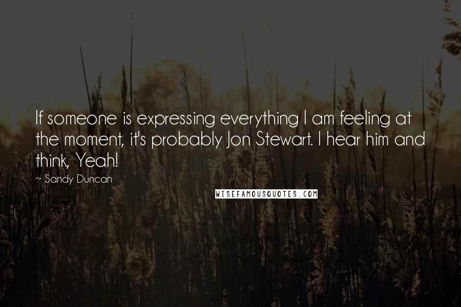 Sandy Duncan Quotes: If someone is expressing everything I am feeling at the moment, it's probably Jon Stewart. I hear him and think, Yeah!