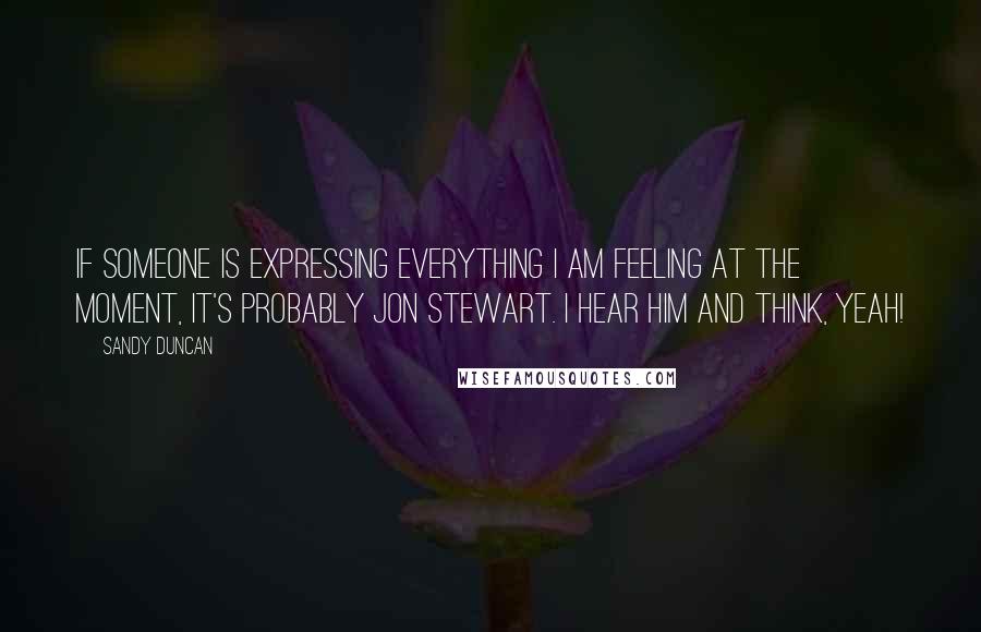 Sandy Duncan Quotes: If someone is expressing everything I am feeling at the moment, it's probably Jon Stewart. I hear him and think, Yeah!