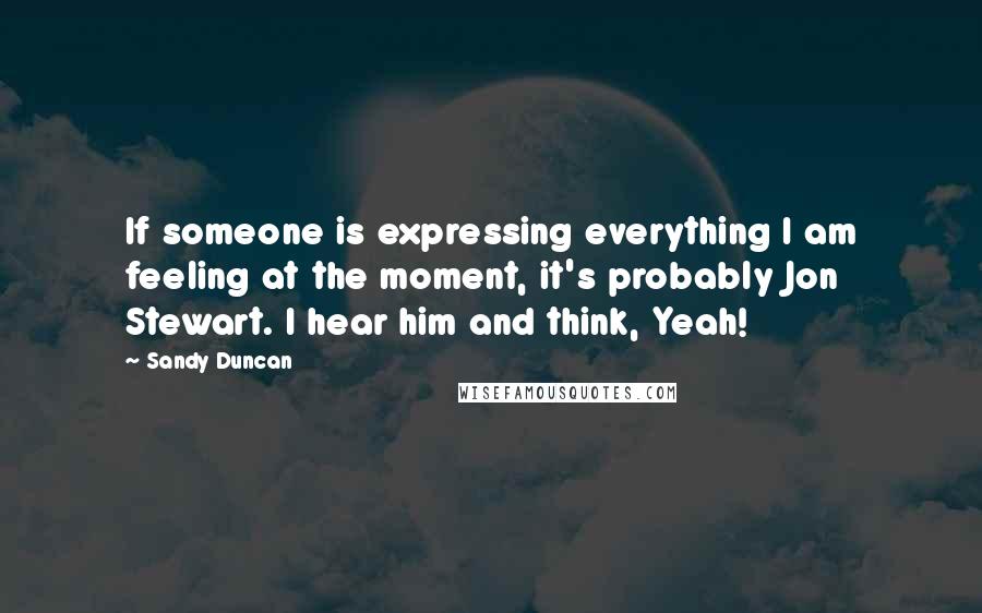 Sandy Duncan Quotes: If someone is expressing everything I am feeling at the moment, it's probably Jon Stewart. I hear him and think, Yeah!