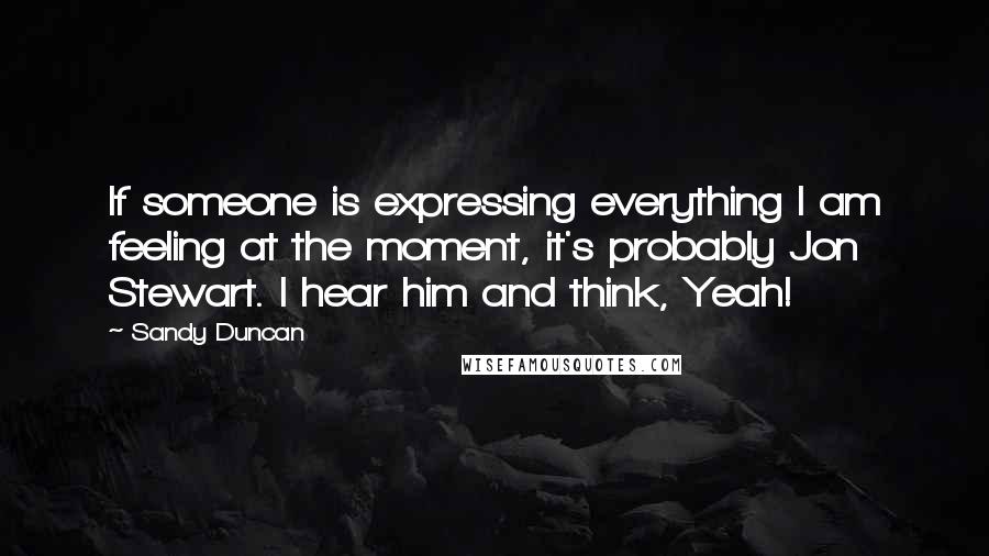 Sandy Duncan Quotes: If someone is expressing everything I am feeling at the moment, it's probably Jon Stewart. I hear him and think, Yeah!