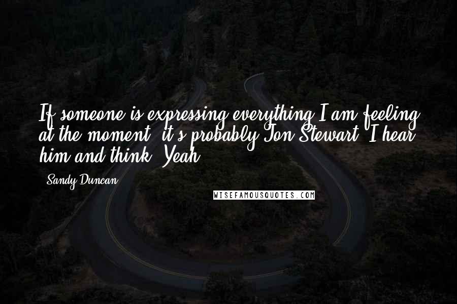 Sandy Duncan Quotes: If someone is expressing everything I am feeling at the moment, it's probably Jon Stewart. I hear him and think, Yeah!