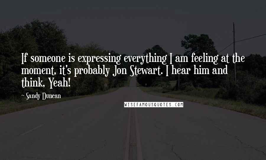 Sandy Duncan Quotes: If someone is expressing everything I am feeling at the moment, it's probably Jon Stewart. I hear him and think, Yeah!