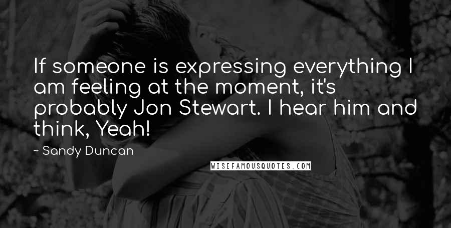 Sandy Duncan Quotes: If someone is expressing everything I am feeling at the moment, it's probably Jon Stewart. I hear him and think, Yeah!