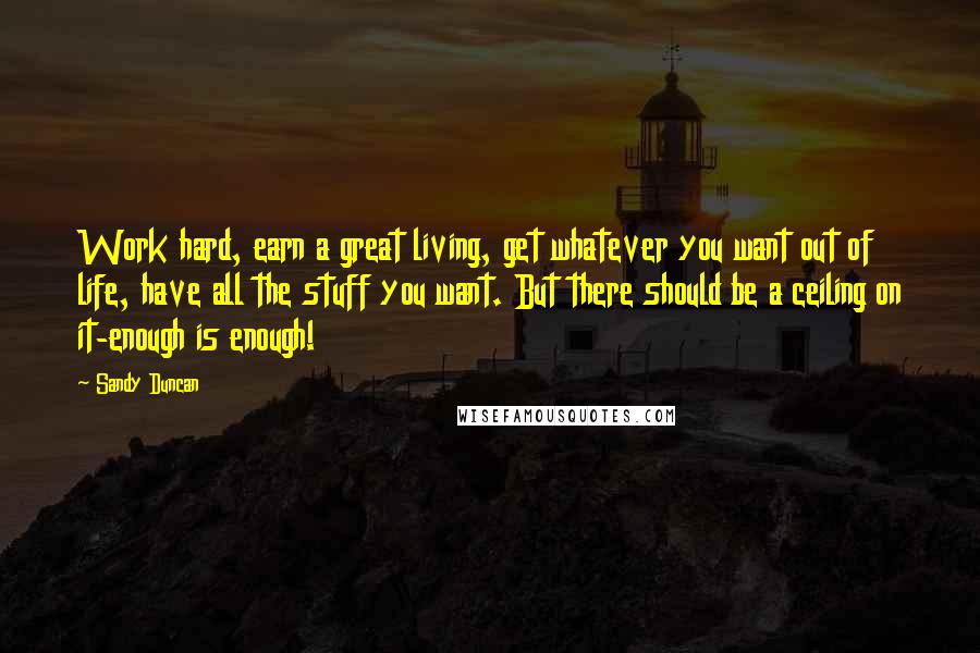 Sandy Duncan Quotes: Work hard, earn a great living, get whatever you want out of life, have all the stuff you want. But there should be a ceiling on it-enough is enough!