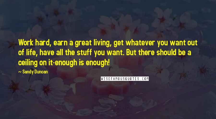Sandy Duncan Quotes: Work hard, earn a great living, get whatever you want out of life, have all the stuff you want. But there should be a ceiling on it-enough is enough!