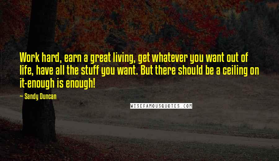 Sandy Duncan Quotes: Work hard, earn a great living, get whatever you want out of life, have all the stuff you want. But there should be a ceiling on it-enough is enough!