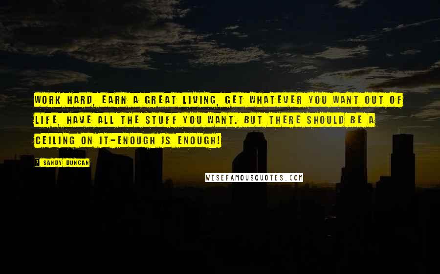 Sandy Duncan Quotes: Work hard, earn a great living, get whatever you want out of life, have all the stuff you want. But there should be a ceiling on it-enough is enough!