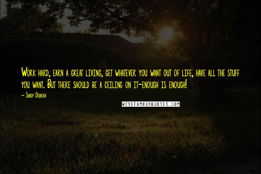 Sandy Duncan Quotes: Work hard, earn a great living, get whatever you want out of life, have all the stuff you want. But there should be a ceiling on it-enough is enough!