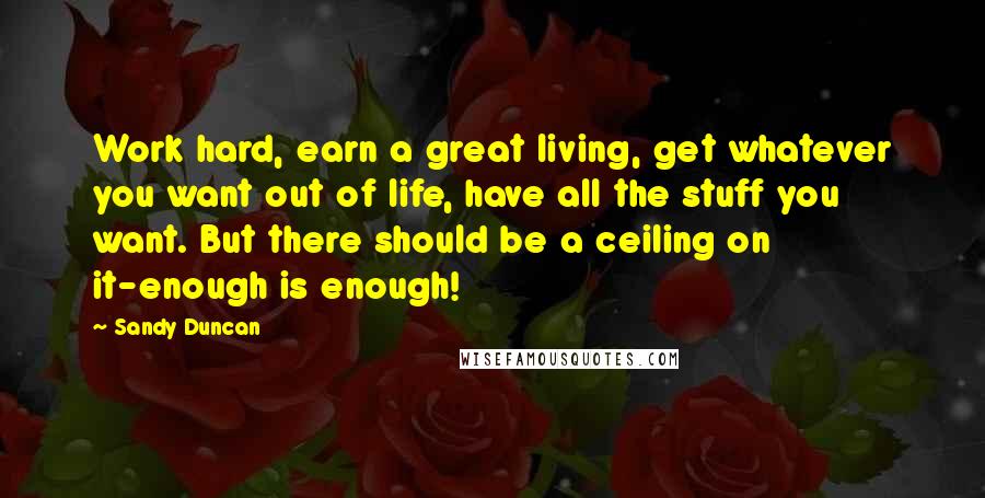 Sandy Duncan Quotes: Work hard, earn a great living, get whatever you want out of life, have all the stuff you want. But there should be a ceiling on it-enough is enough!
