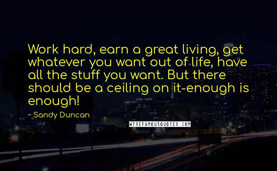 Sandy Duncan Quotes: Work hard, earn a great living, get whatever you want out of life, have all the stuff you want. But there should be a ceiling on it-enough is enough!