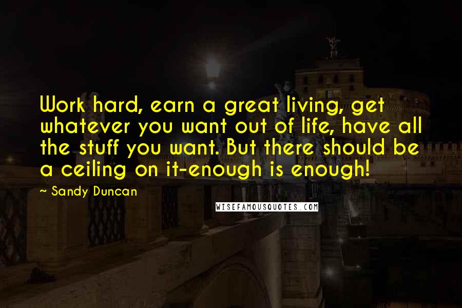 Sandy Duncan Quotes: Work hard, earn a great living, get whatever you want out of life, have all the stuff you want. But there should be a ceiling on it-enough is enough!