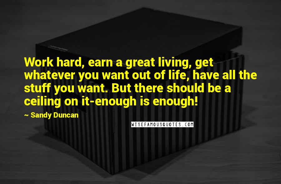 Sandy Duncan Quotes: Work hard, earn a great living, get whatever you want out of life, have all the stuff you want. But there should be a ceiling on it-enough is enough!