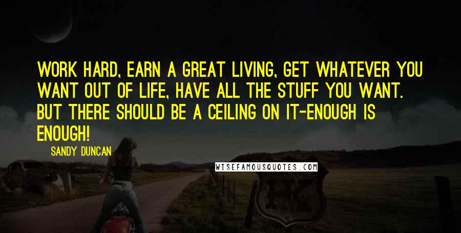 Sandy Duncan Quotes: Work hard, earn a great living, get whatever you want out of life, have all the stuff you want. But there should be a ceiling on it-enough is enough!