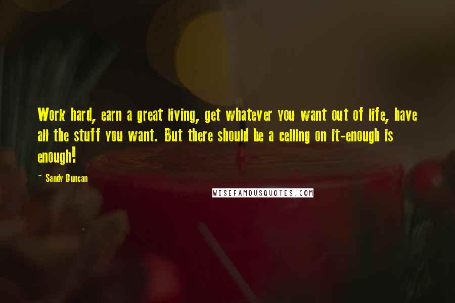Sandy Duncan Quotes: Work hard, earn a great living, get whatever you want out of life, have all the stuff you want. But there should be a ceiling on it-enough is enough!