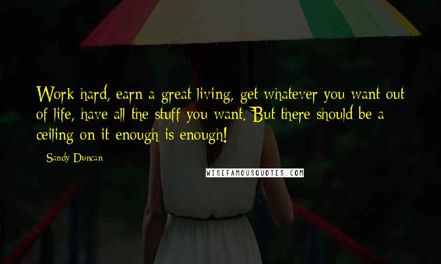 Sandy Duncan Quotes: Work hard, earn a great living, get whatever you want out of life, have all the stuff you want. But there should be a ceiling on it-enough is enough!