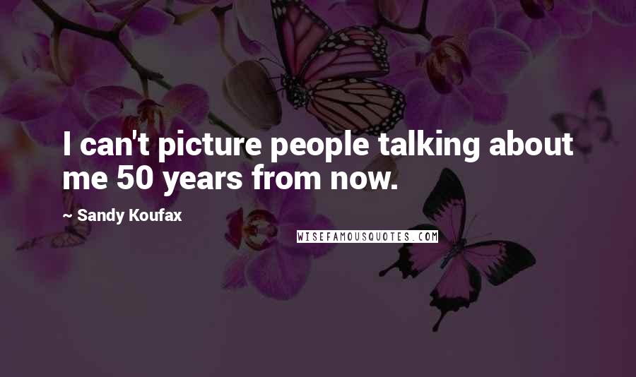 Sandy Koufax Quotes: I can't picture people talking about me 50 years from now.