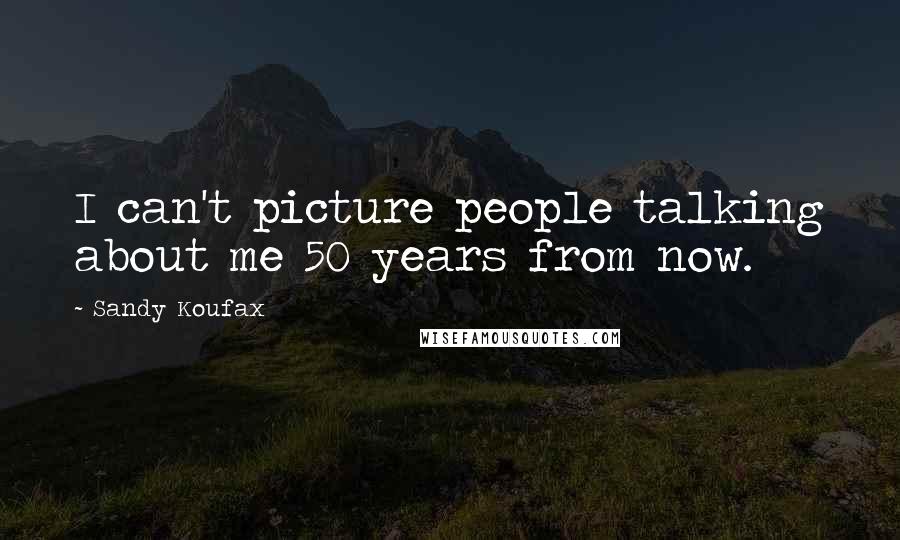 Sandy Koufax Quotes: I can't picture people talking about me 50 years from now.