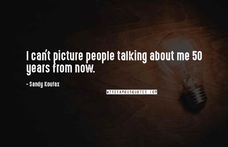 Sandy Koufax Quotes: I can't picture people talking about me 50 years from now.
