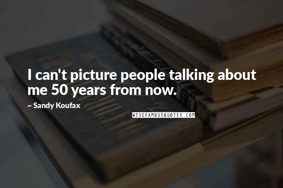 Sandy Koufax Quotes: I can't picture people talking about me 50 years from now.