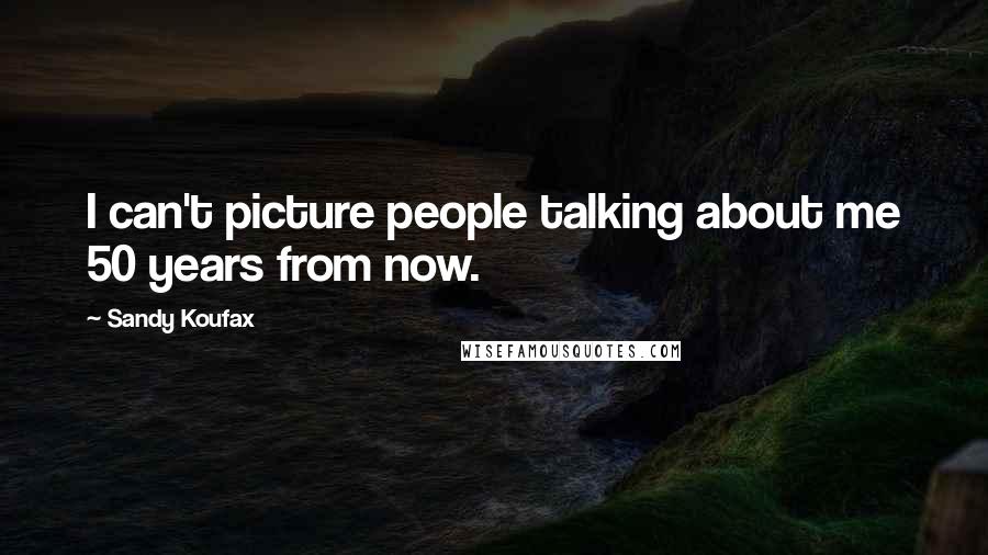 Sandy Koufax Quotes: I can't picture people talking about me 50 years from now.