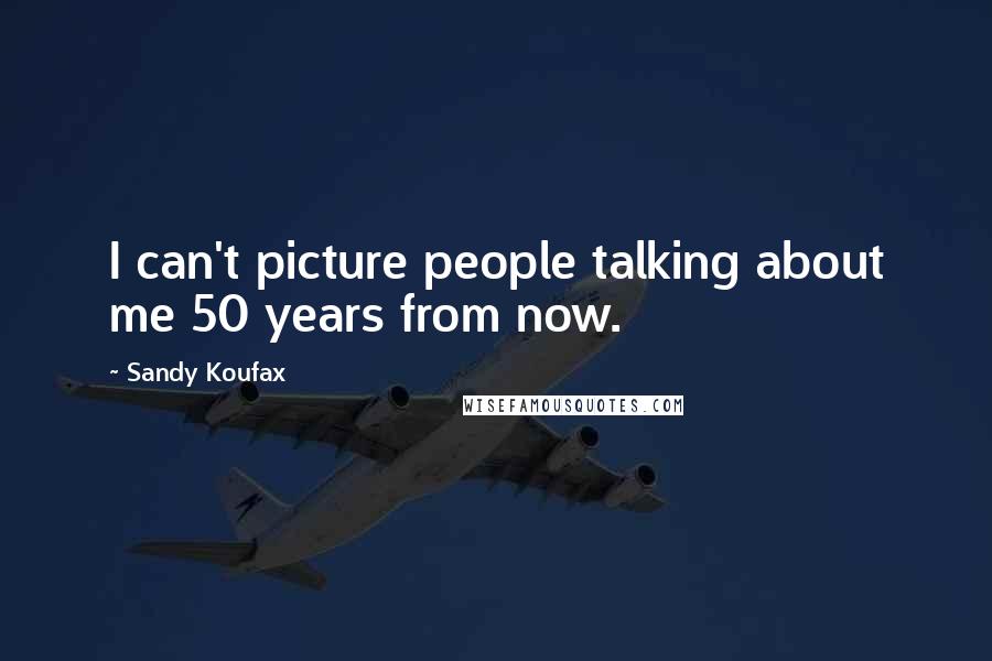 Sandy Koufax Quotes: I can't picture people talking about me 50 years from now.