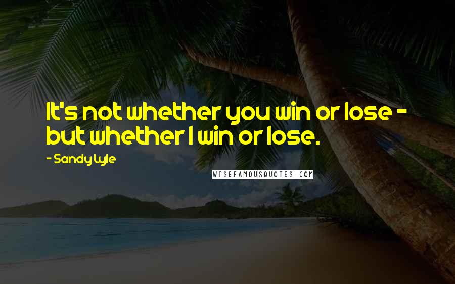 Sandy Lyle Quotes: It's not whether you win or lose - but whether I win or lose.