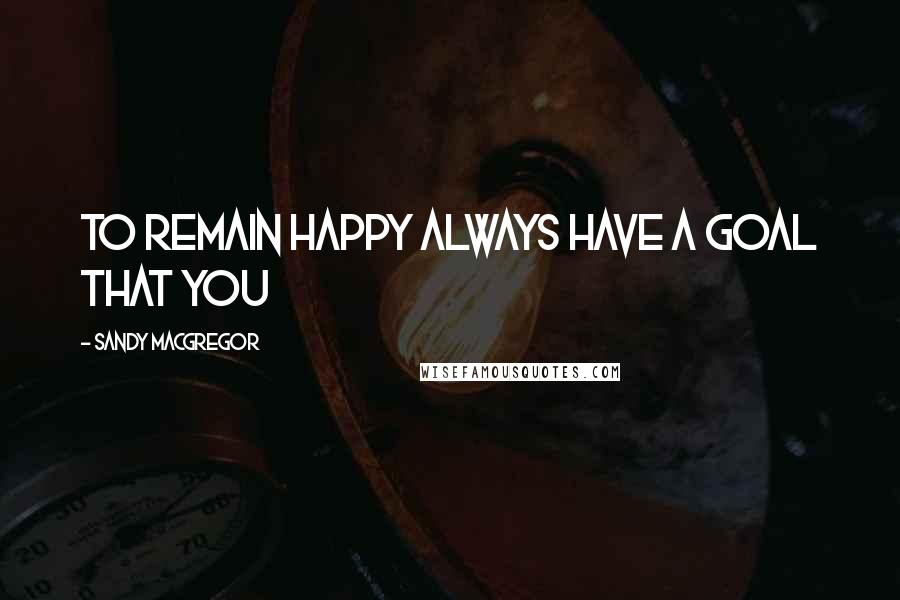 Sandy MacGregor Quotes: To remain happy always have a goal that you