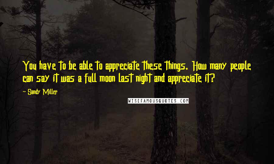 Sandy Miller Quotes: You have to be able to appreciate these things. How many people can say it was a full moon last night and appreciate it?