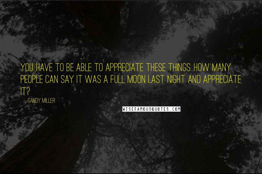 Sandy Miller Quotes: You have to be able to appreciate these things. How many people can say it was a full moon last night and appreciate it?