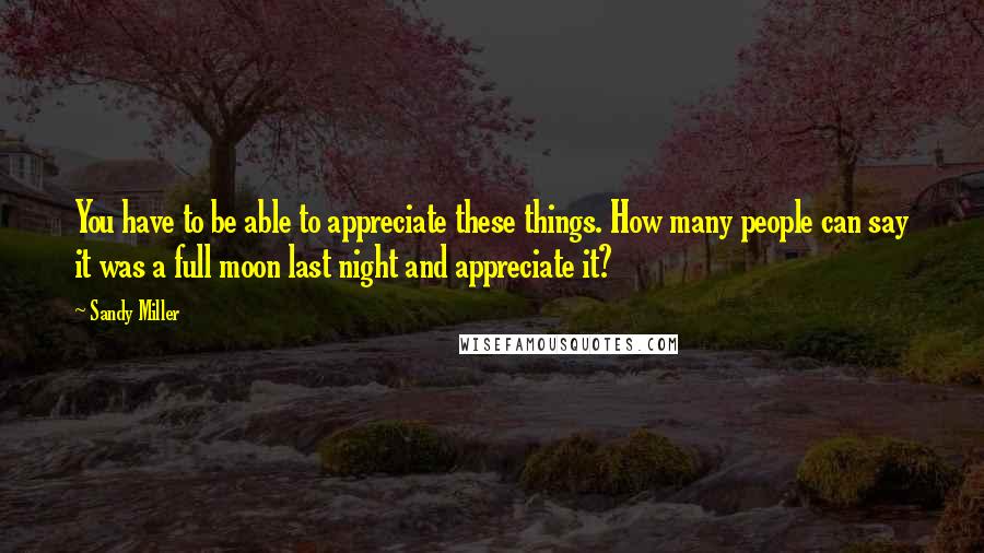 Sandy Miller Quotes: You have to be able to appreciate these things. How many people can say it was a full moon last night and appreciate it?