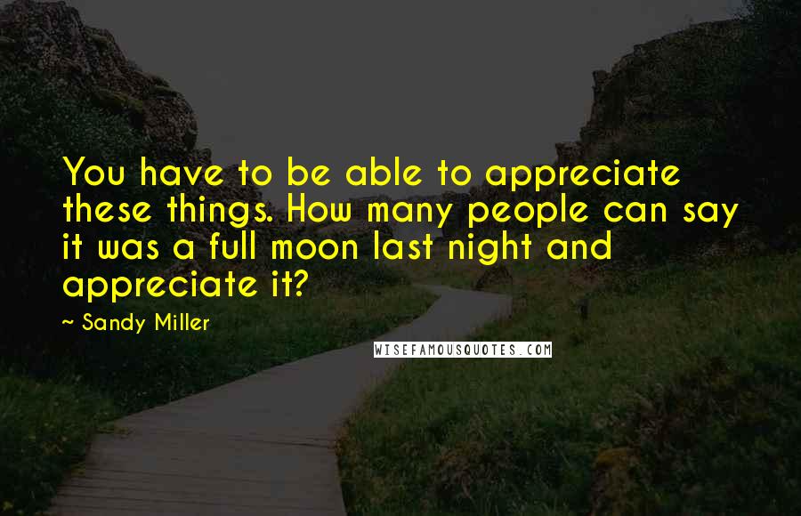 Sandy Miller Quotes: You have to be able to appreciate these things. How many people can say it was a full moon last night and appreciate it?