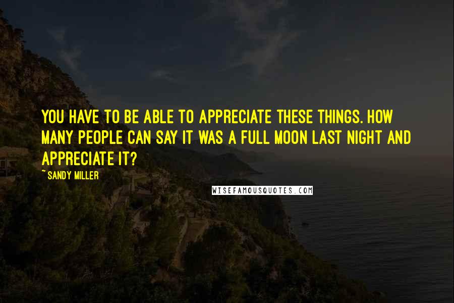 Sandy Miller Quotes: You have to be able to appreciate these things. How many people can say it was a full moon last night and appreciate it?