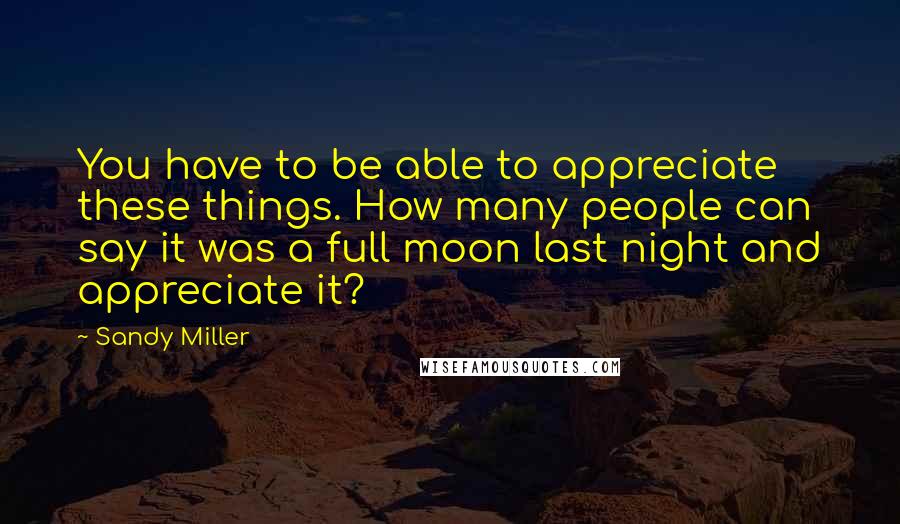 Sandy Miller Quotes: You have to be able to appreciate these things. How many people can say it was a full moon last night and appreciate it?