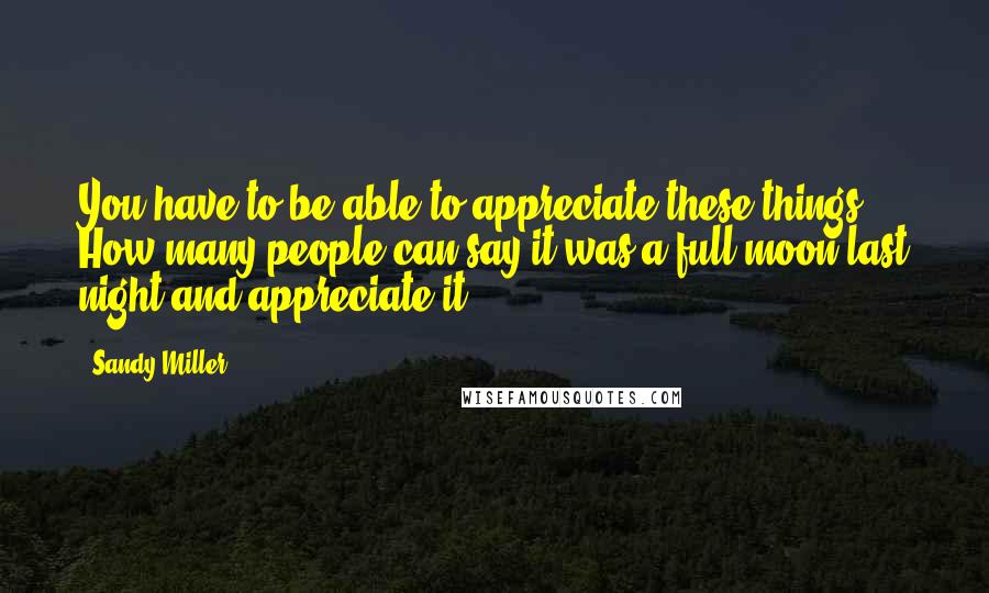 Sandy Miller Quotes: You have to be able to appreciate these things. How many people can say it was a full moon last night and appreciate it?