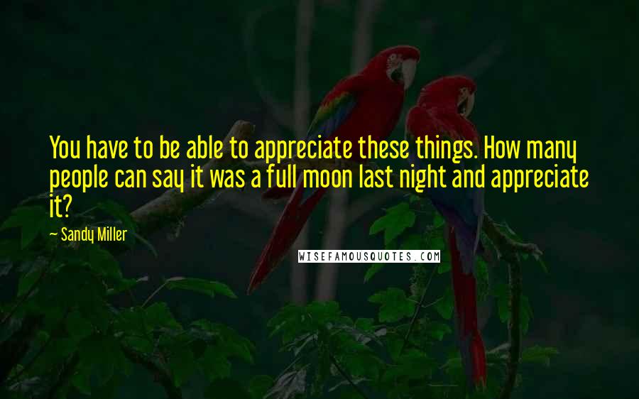 Sandy Miller Quotes: You have to be able to appreciate these things. How many people can say it was a full moon last night and appreciate it?