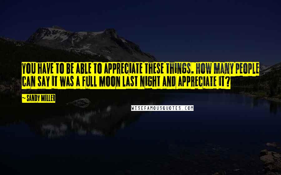 Sandy Miller Quotes: You have to be able to appreciate these things. How many people can say it was a full moon last night and appreciate it?