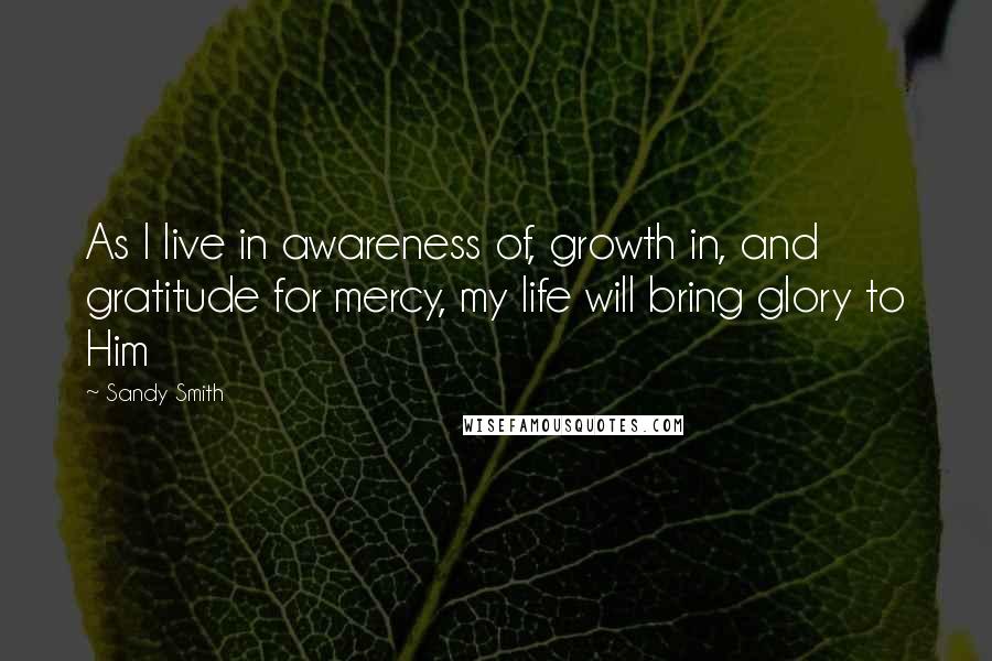 Sandy Smith Quotes: As I live in awareness of, growth in, and gratitude for mercy, my life will bring glory to Him