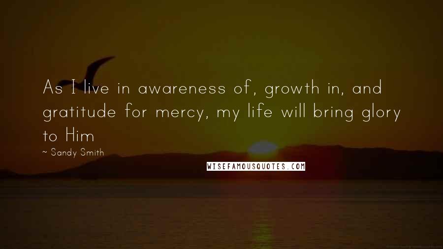 Sandy Smith Quotes: As I live in awareness of, growth in, and gratitude for mercy, my life will bring glory to Him