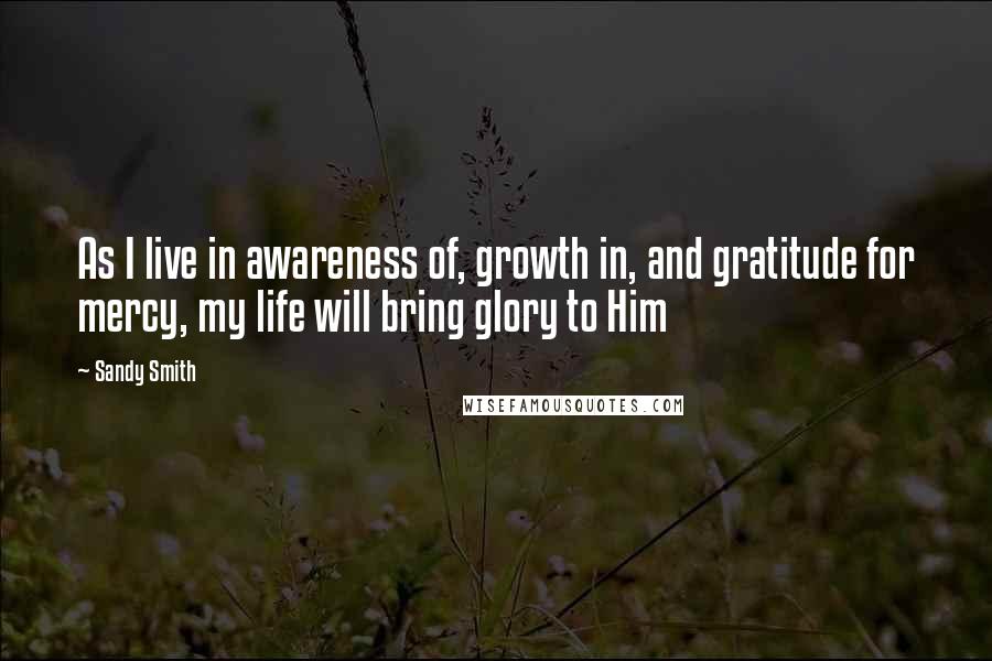 Sandy Smith Quotes: As I live in awareness of, growth in, and gratitude for mercy, my life will bring glory to Him