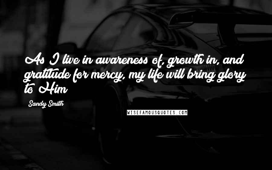 Sandy Smith Quotes: As I live in awareness of, growth in, and gratitude for mercy, my life will bring glory to Him