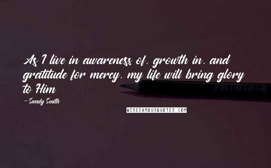 Sandy Smith Quotes: As I live in awareness of, growth in, and gratitude for mercy, my life will bring glory to Him