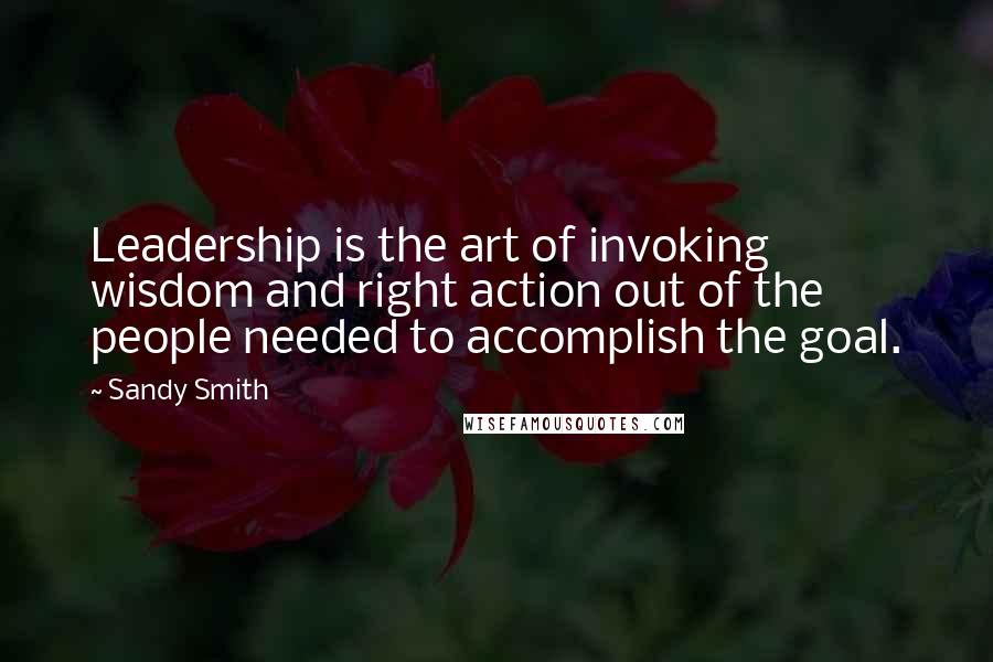 Sandy Smith Quotes: Leadership is the art of invoking wisdom and right action out of the people needed to accomplish the goal.