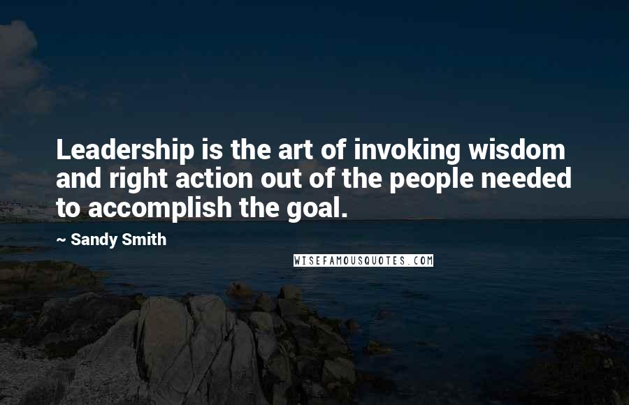 Sandy Smith Quotes: Leadership is the art of invoking wisdom and right action out of the people needed to accomplish the goal.