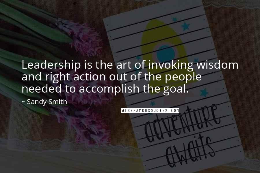 Sandy Smith Quotes: Leadership is the art of invoking wisdom and right action out of the people needed to accomplish the goal.