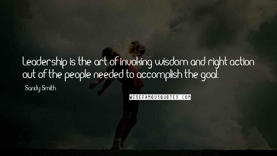 Sandy Smith Quotes: Leadership is the art of invoking wisdom and right action out of the people needed to accomplish the goal.