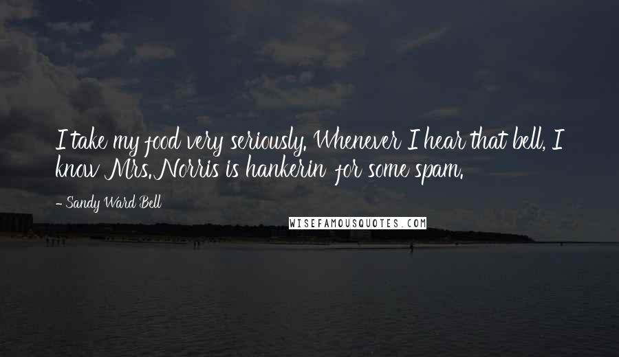 Sandy Ward Bell Quotes: I take my food very seriously. Whenever I hear that bell, I know Mrs. Norris is hankerin' for some spam.