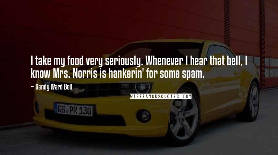 Sandy Ward Bell Quotes: I take my food very seriously. Whenever I hear that bell, I know Mrs. Norris is hankerin' for some spam.